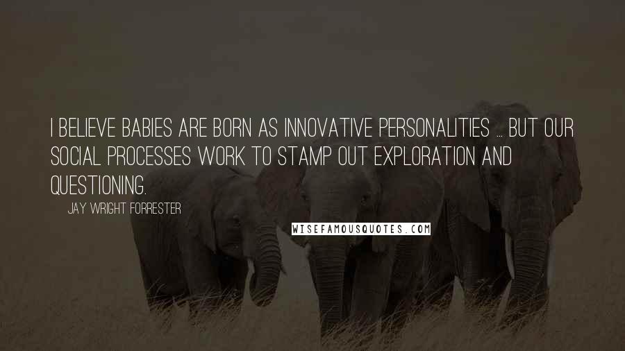 Jay Wright Forrester Quotes: I believe babies are born as innovative personalities ... But our social processes work to stamp out exploration and questioning.