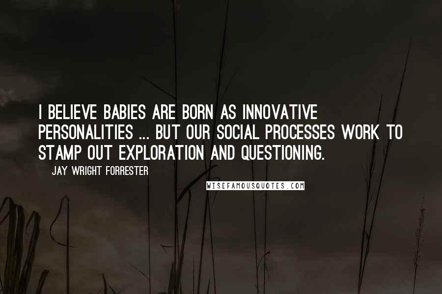 Jay Wright Forrester Quotes: I believe babies are born as innovative personalities ... But our social processes work to stamp out exploration and questioning.