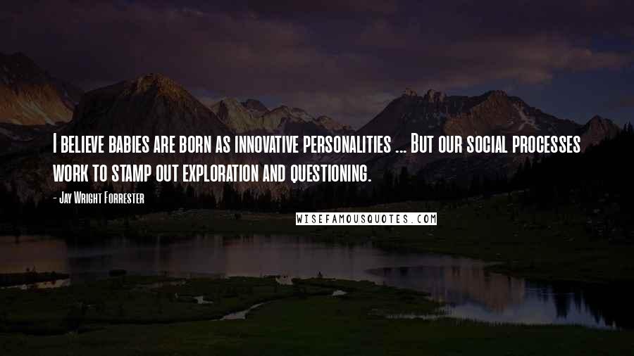 Jay Wright Forrester Quotes: I believe babies are born as innovative personalities ... But our social processes work to stamp out exploration and questioning.