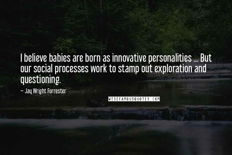 Jay Wright Forrester Quotes: I believe babies are born as innovative personalities ... But our social processes work to stamp out exploration and questioning.