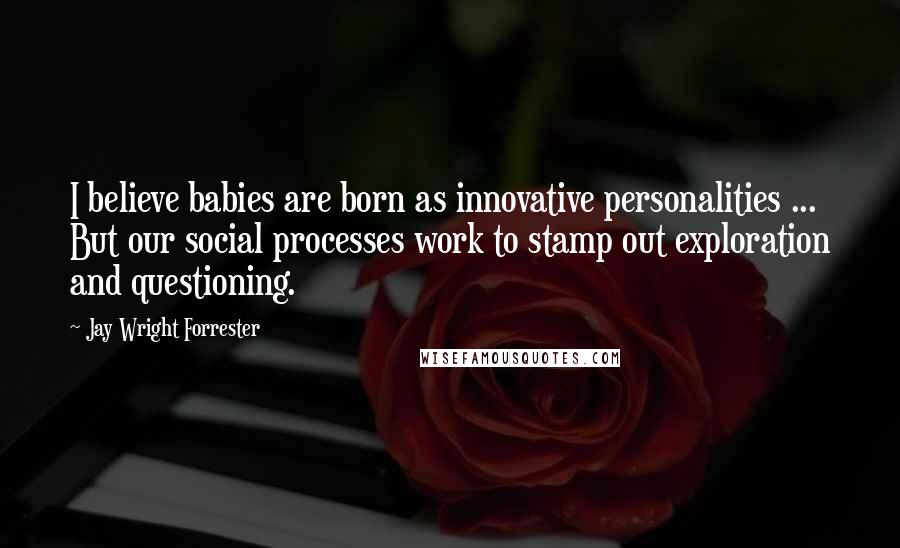 Jay Wright Forrester Quotes: I believe babies are born as innovative personalities ... But our social processes work to stamp out exploration and questioning.