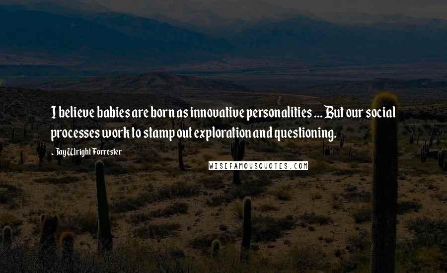 Jay Wright Forrester Quotes: I believe babies are born as innovative personalities ... But our social processes work to stamp out exploration and questioning.
