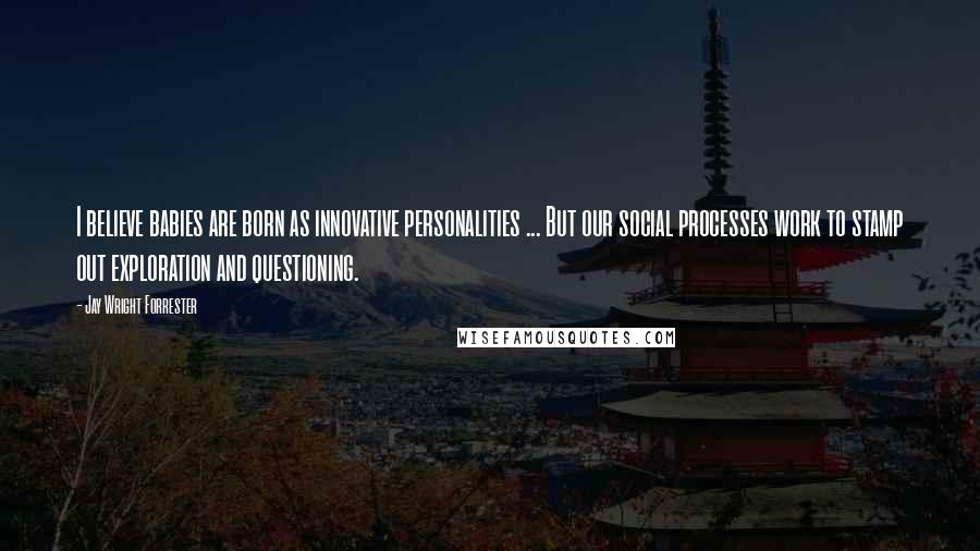 Jay Wright Forrester Quotes: I believe babies are born as innovative personalities ... But our social processes work to stamp out exploration and questioning.