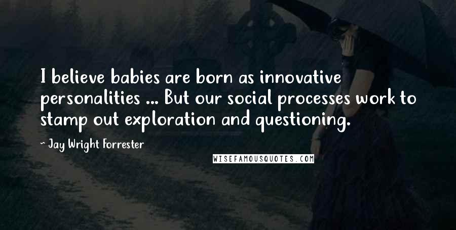 Jay Wright Forrester Quotes: I believe babies are born as innovative personalities ... But our social processes work to stamp out exploration and questioning.