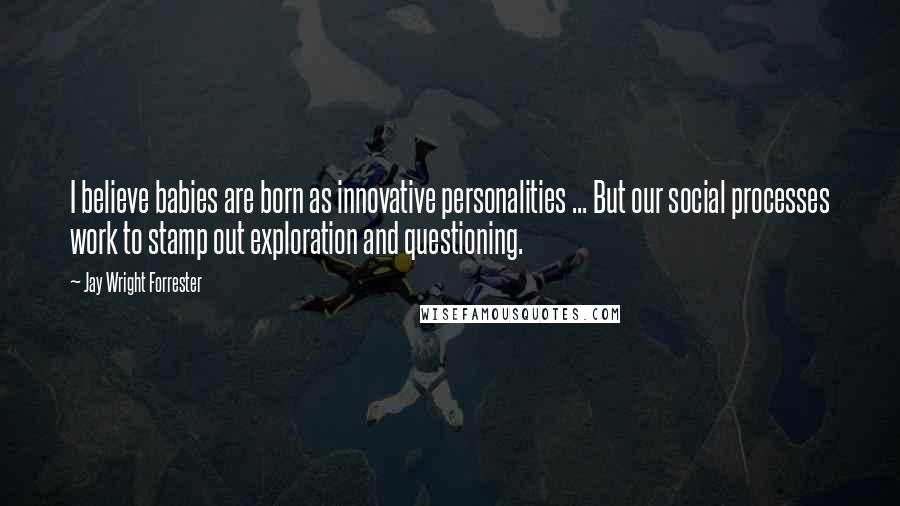 Jay Wright Forrester Quotes: I believe babies are born as innovative personalities ... But our social processes work to stamp out exploration and questioning.