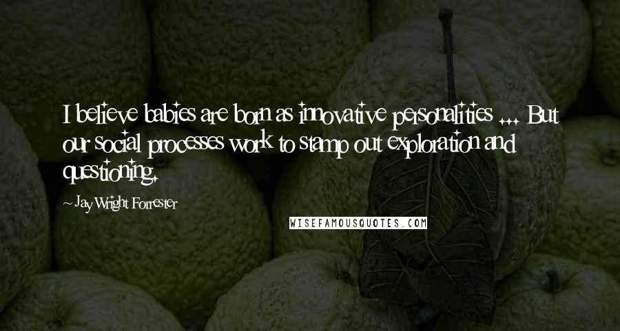 Jay Wright Forrester Quotes: I believe babies are born as innovative personalities ... But our social processes work to stamp out exploration and questioning.
