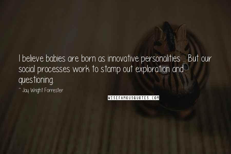 Jay Wright Forrester Quotes: I believe babies are born as innovative personalities ... But our social processes work to stamp out exploration and questioning.
