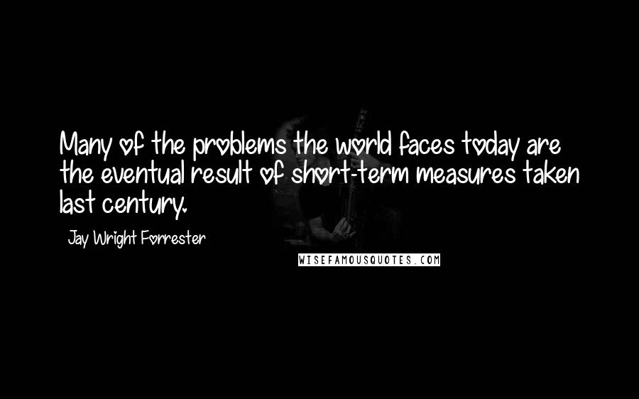 Jay Wright Forrester Quotes: Many of the problems the world faces today are the eventual result of short-term measures taken last century.