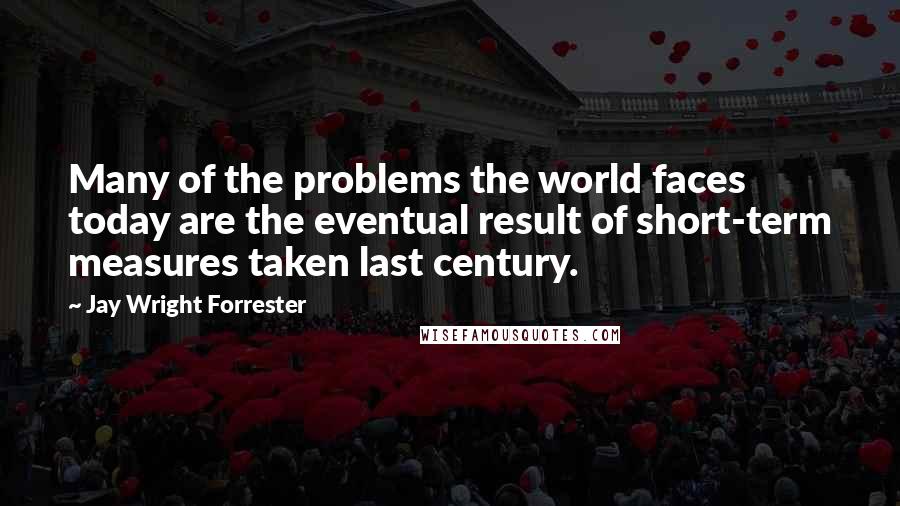 Jay Wright Forrester Quotes: Many of the problems the world faces today are the eventual result of short-term measures taken last century.