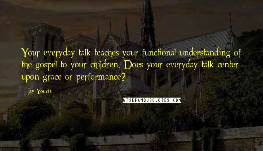 Jay Younts Quotes: Your everyday talk teaches your functional understanding of the gospel to your children. Does your everyday talk center upon grace or performance?