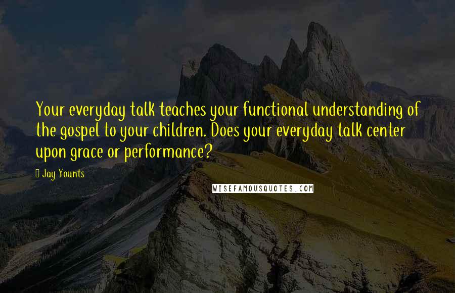 Jay Younts Quotes: Your everyday talk teaches your functional understanding of the gospel to your children. Does your everyday talk center upon grace or performance?