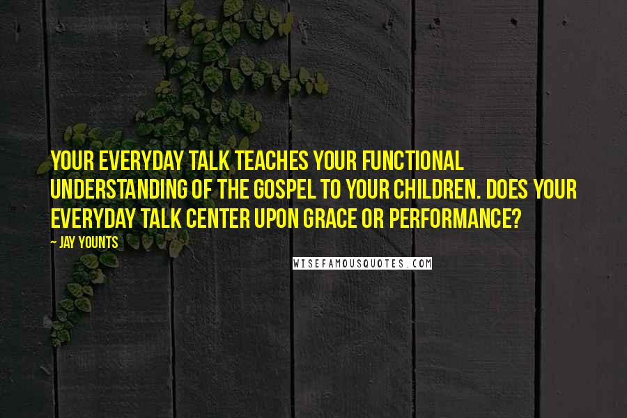 Jay Younts Quotes: Your everyday talk teaches your functional understanding of the gospel to your children. Does your everyday talk center upon grace or performance?