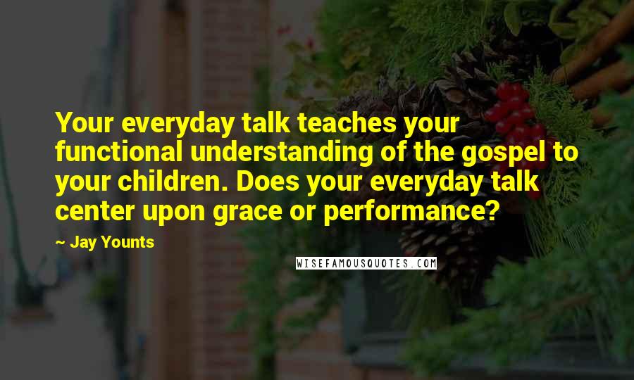 Jay Younts Quotes: Your everyday talk teaches your functional understanding of the gospel to your children. Does your everyday talk center upon grace or performance?