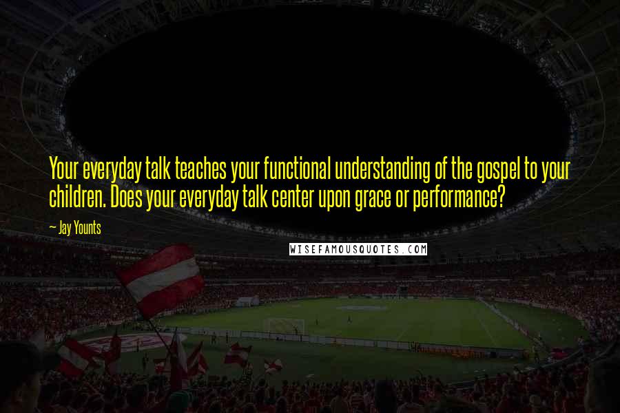 Jay Younts Quotes: Your everyday talk teaches your functional understanding of the gospel to your children. Does your everyday talk center upon grace or performance?