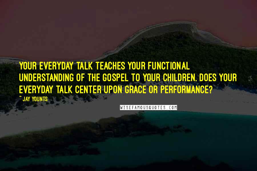 Jay Younts Quotes: Your everyday talk teaches your functional understanding of the gospel to your children. Does your everyday talk center upon grace or performance?