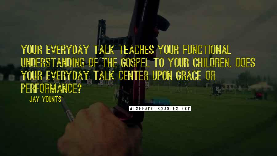 Jay Younts Quotes: Your everyday talk teaches your functional understanding of the gospel to your children. Does your everyday talk center upon grace or performance?