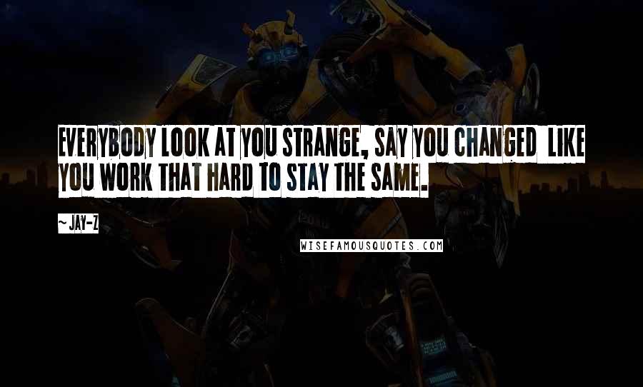 Jay-Z Quotes: Everybody look at you strange, say you changed Like you work that hard to stay the same.