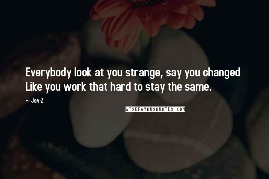 Jay-Z Quotes: Everybody look at you strange, say you changed Like you work that hard to stay the same.