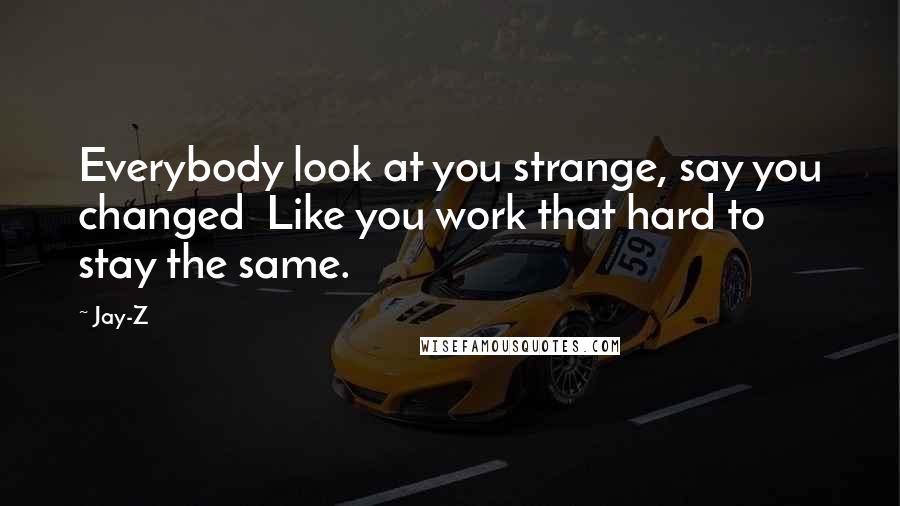 Jay-Z Quotes: Everybody look at you strange, say you changed Like you work that hard to stay the same.