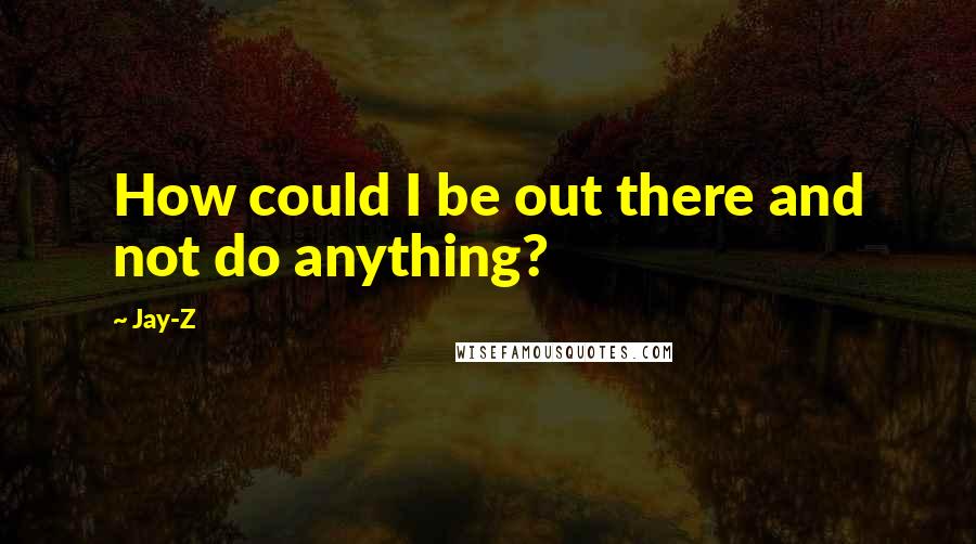 Jay-Z Quotes: How could I be out there and not do anything?