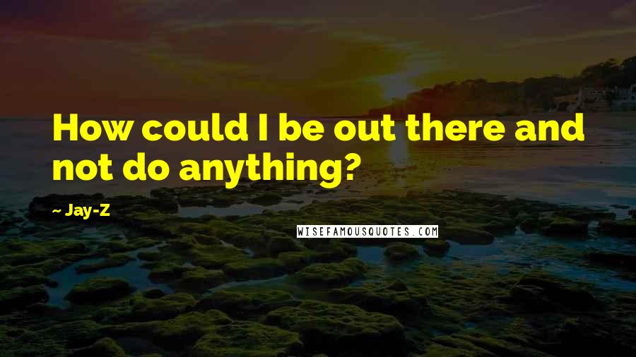 Jay-Z Quotes: How could I be out there and not do anything?