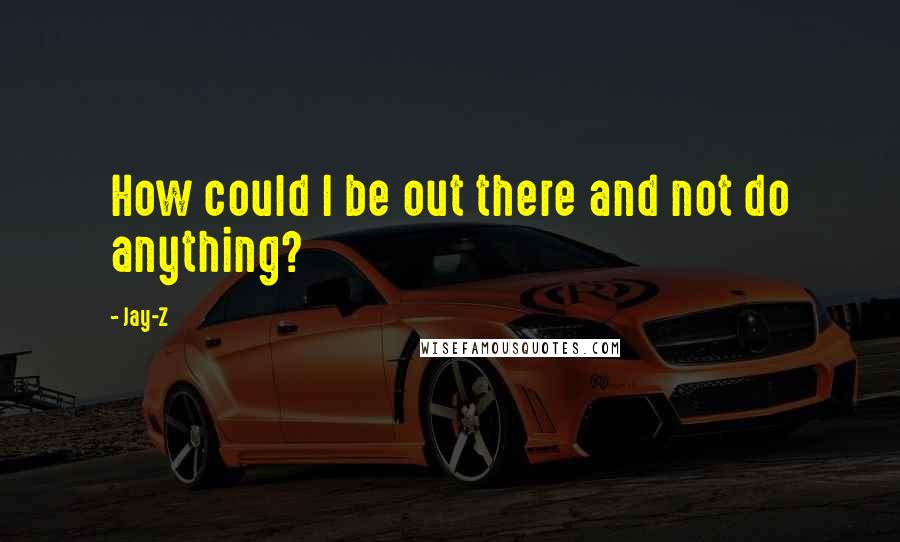 Jay-Z Quotes: How could I be out there and not do anything?