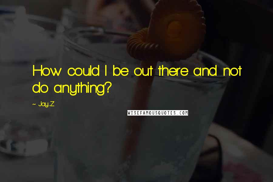 Jay-Z Quotes: How could I be out there and not do anything?