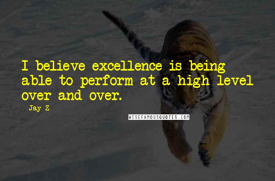 Jay-Z Quotes: I believe excellence is being able to perform at a high level over and over.