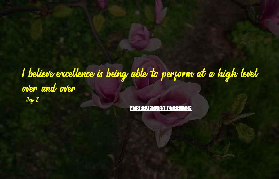 Jay-Z Quotes: I believe excellence is being able to perform at a high level over and over.