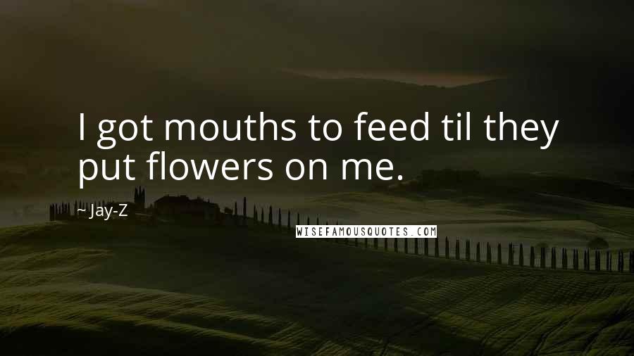 Jay-Z Quotes: I got mouths to feed til they put flowers on me.
