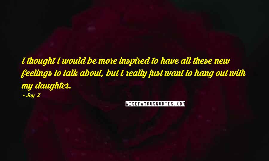 Jay-Z Quotes: I thought I would be more inspired to have all these new feelings to talk about, but I really just want to hang out with my daughter.