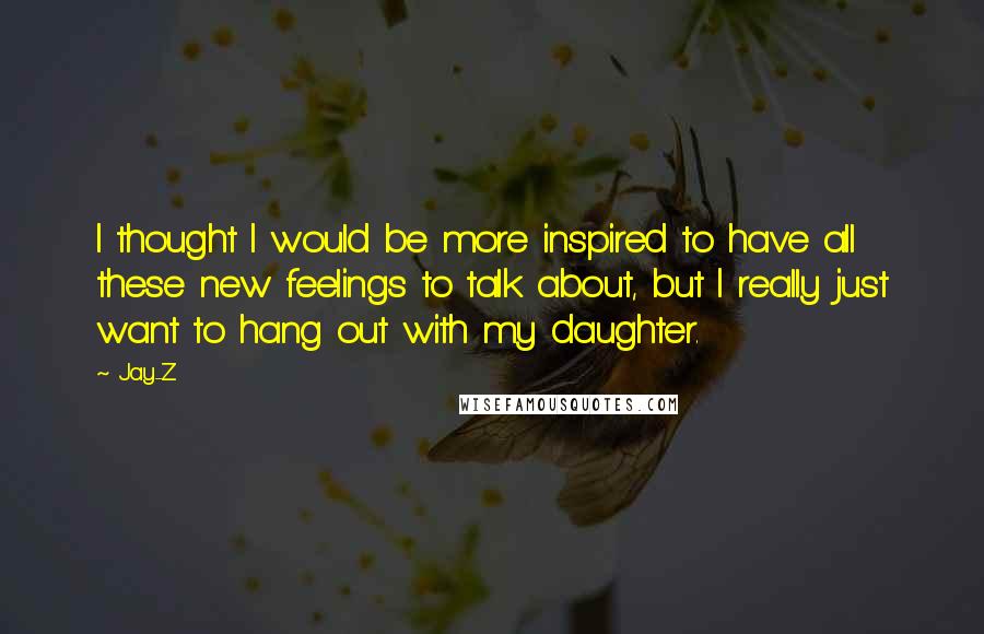 Jay-Z Quotes: I thought I would be more inspired to have all these new feelings to talk about, but I really just want to hang out with my daughter.