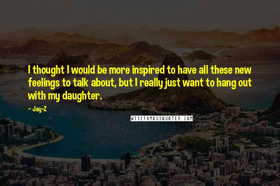 Jay-Z Quotes: I thought I would be more inspired to have all these new feelings to talk about, but I really just want to hang out with my daughter.