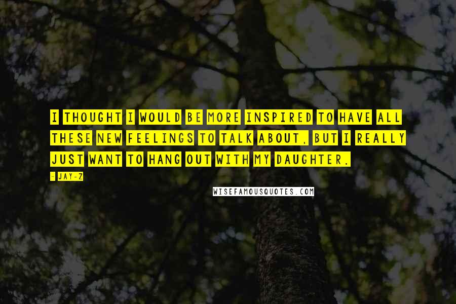 Jay-Z Quotes: I thought I would be more inspired to have all these new feelings to talk about, but I really just want to hang out with my daughter.