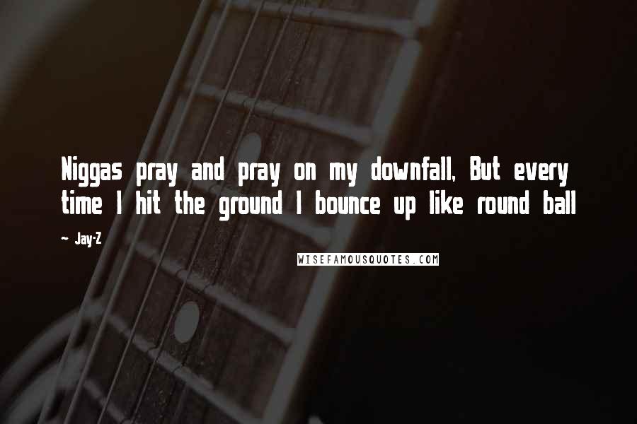 Jay-Z Quotes: Niggas pray and pray on my downfall, But every time I hit the ground I bounce up like round ball