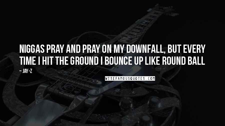 Jay-Z Quotes: Niggas pray and pray on my downfall, But every time I hit the ground I bounce up like round ball