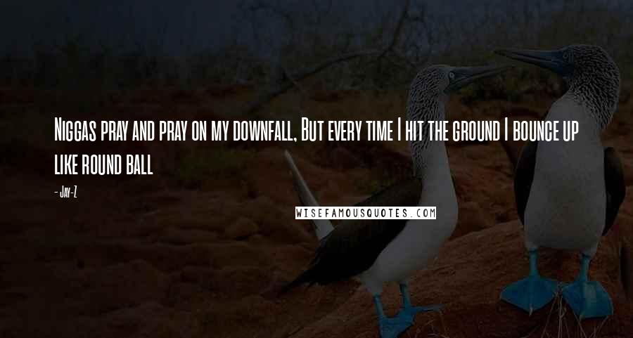 Jay-Z Quotes: Niggas pray and pray on my downfall, But every time I hit the ground I bounce up like round ball