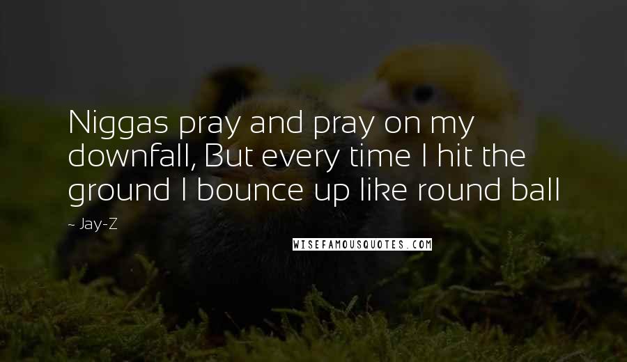 Jay-Z Quotes: Niggas pray and pray on my downfall, But every time I hit the ground I bounce up like round ball