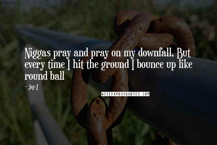 Jay-Z Quotes: Niggas pray and pray on my downfall, But every time I hit the ground I bounce up like round ball