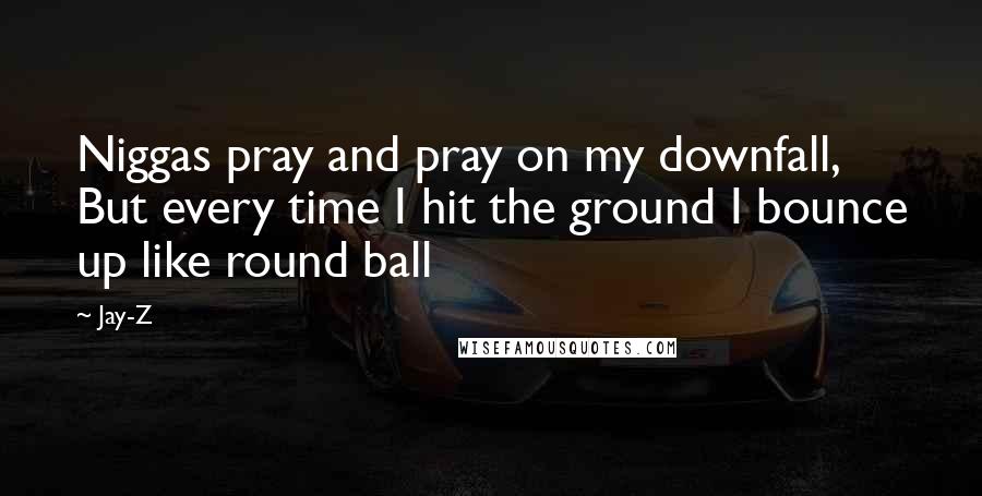 Jay-Z Quotes: Niggas pray and pray on my downfall, But every time I hit the ground I bounce up like round ball