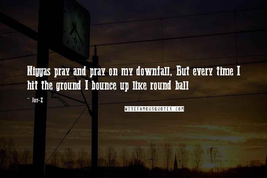 Jay-Z Quotes: Niggas pray and pray on my downfall, But every time I hit the ground I bounce up like round ball