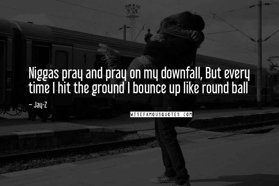 Jay-Z Quotes: Niggas pray and pray on my downfall, But every time I hit the ground I bounce up like round ball