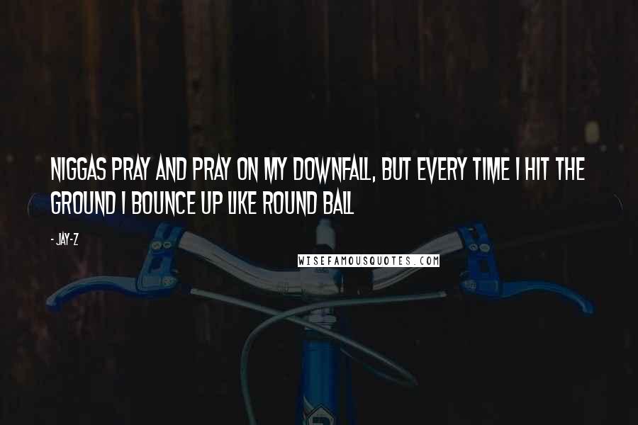 Jay-Z Quotes: Niggas pray and pray on my downfall, But every time I hit the ground I bounce up like round ball