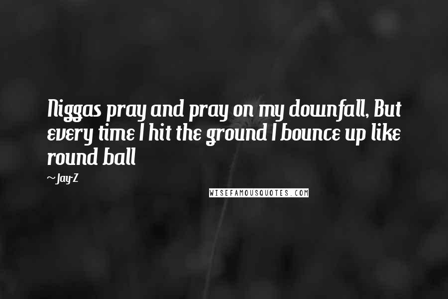 Jay-Z Quotes: Niggas pray and pray on my downfall, But every time I hit the ground I bounce up like round ball