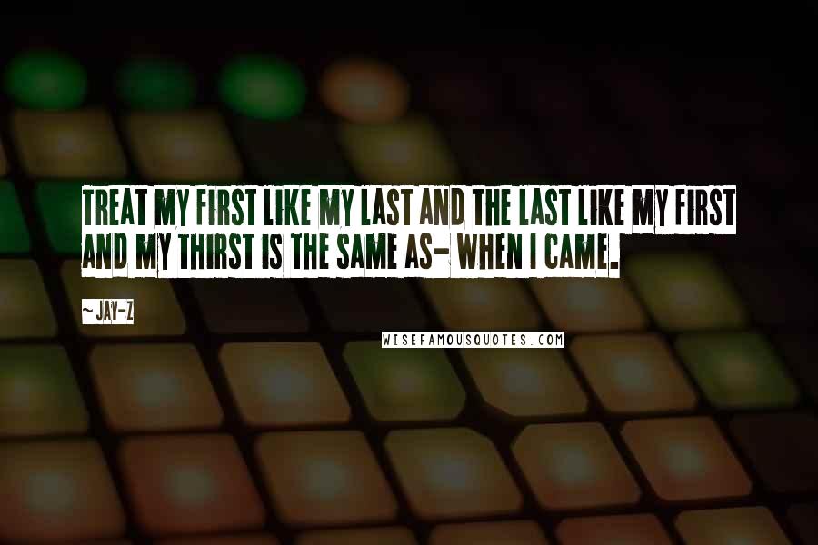 Jay-Z Quotes: Treat my first like my last and the last like my first and my thirst is the same as- when I came.