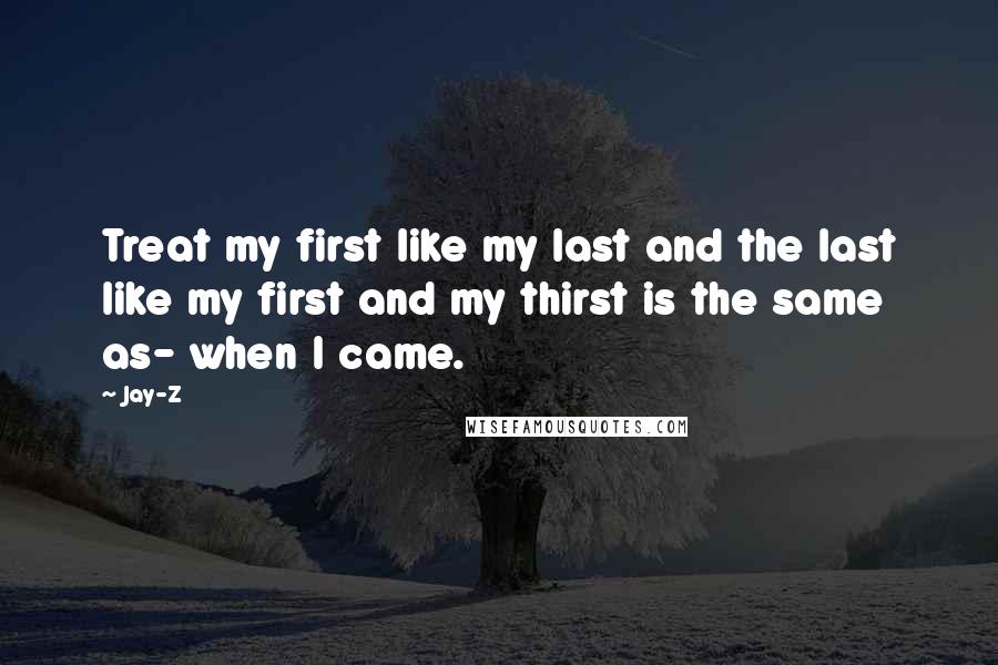 Jay-Z Quotes: Treat my first like my last and the last like my first and my thirst is the same as- when I came.