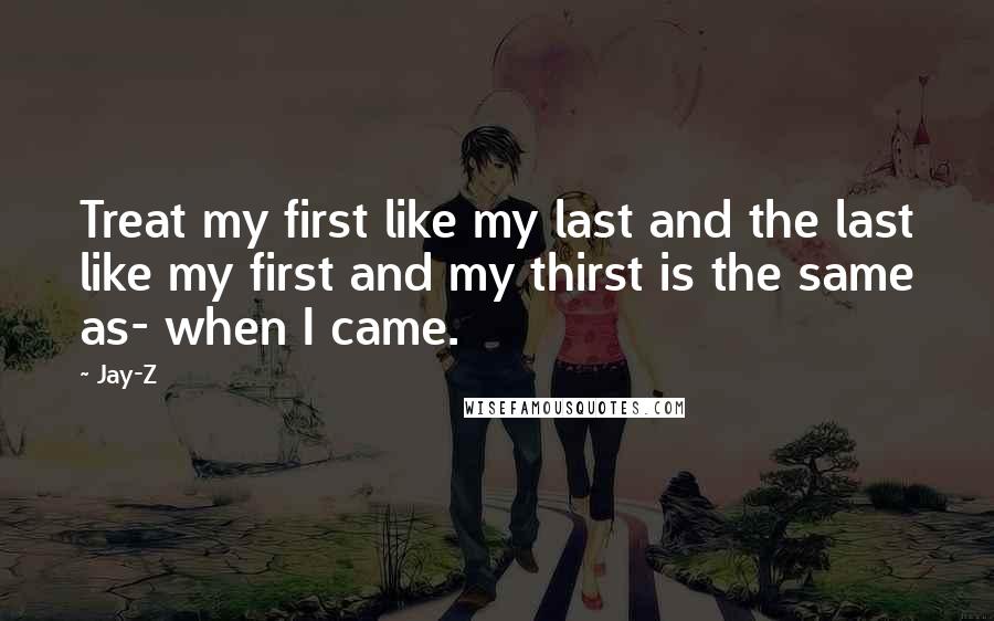 Jay-Z Quotes: Treat my first like my last and the last like my first and my thirst is the same as- when I came.