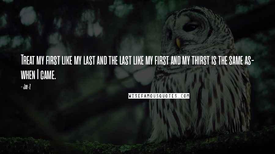 Jay-Z Quotes: Treat my first like my last and the last like my first and my thirst is the same as- when I came.