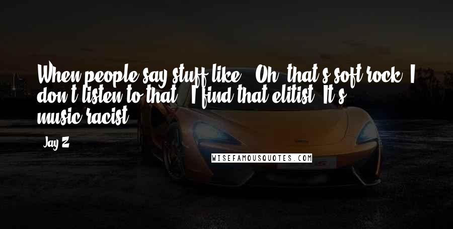 Jay-Z Quotes: When people say stuff like, "Oh, that's soft rock. I don't listen to that," I find that elitist. It's music-racist.