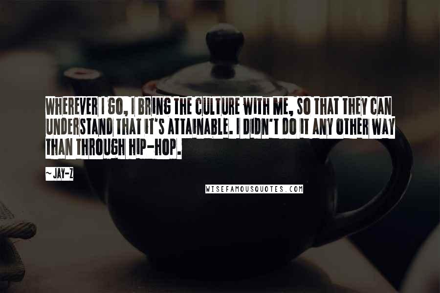 Jay-Z Quotes: Wherever I go, I bring the culture with me, so that they can understand that it's attainable. I didn't do it any other way than through hip-hop.